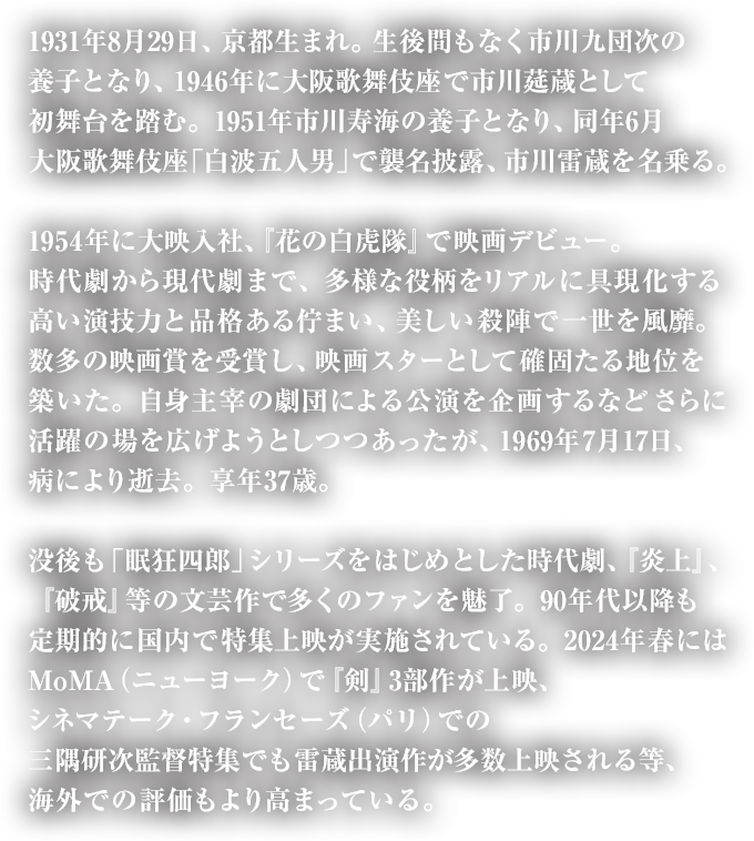 1931年8月29日、京都生まれ。生後間もなく市川九団次の養子となり、1946年に大阪歌舞伎座で市川莚蔵として初舞台を踏む。1951年市川寿海の養子となり、同年6月大阪歌舞伎座「白波五人男」で襲名披露、市川雷蔵を名乗る。1954年に大映入社、『花の白虎隊』で映画デビュー。時代劇から現代劇まで、多様な役柄をリアルに具現化する高い演技力と品格ある佇まい、美しい殺陣で一世を風靡。数多の映画賞を受賞し、映画スターとして確固たる地位を築いた。自身主宰の劇団による公演を企画するなどさらに活躍の場を広げようとしつつあったが、1969年7月17日、病により逝去。享年37歳。没後も「眠狂四郎」シリーズをはじめとした時代劇、『炎上』、『破戒』等の文芸作で多くのファンを魅了。90年代以降も定期的に国内で特集上映が実施されている。2024年春にはMoMA（ニューヨーク）で『剣』3部作が上映、シネマテーク・フランセーズ（パリ）での三隅研次監督特集でも雷蔵出演作が多数上映される等、海外での評価もより高まっている。