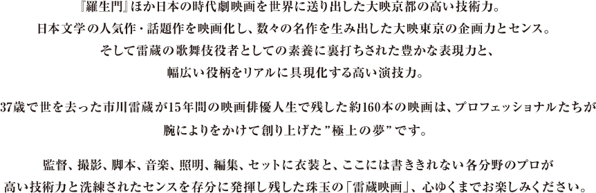 『羅生門』ほか日本の時代劇映画を世界に送り出した大映京都の高い技術力。日本文学の人気作・話題作を映画化し、数々の名作を生み出した大映東京の企画力とセンス。そして雷蔵の歌舞伎役者としての素養に裏打ちされた豊かな表現力と、幅広い役柄をリアルに具現化する高い演技力。37歳で世を去った市川雷蔵が15年間の映画俳優人生で残した約160本の映画は、プロフェッショナルたちが腕によりをかけて創り上げた”極上の夢”です。監督、撮影、脚本、音楽、照明、編集、セットに衣装と、ここには書ききれない各分野のプロが高い技術力と洗練されたセンスを存分に発揮し残した珠玉の「雷蔵映画」、心ゆくまでお楽しみください。
							