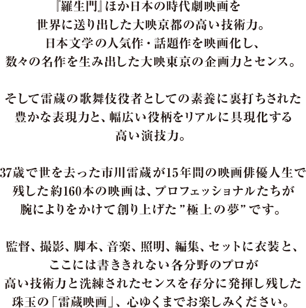 『羅生門』ほか日本の時代劇映画を世界に送り出した大映京都の高い技術力。日本文学の人気作・話題作を映画化し、数々の名作を生み出した大映東京の企画力とセンス。そして雷蔵の歌舞伎役者としての素養に裏打ちされた豊かな表現力と、幅広い役柄をリアルに具現化する高い演技力。37歳で世を去った市川雷蔵が15年間の映画俳優人生で残した約160本の映画は、プロフェッショナルたちが腕によりをかけて創り上げた”極上の夢”です。監督、撮影、脚本、音楽、照明、編集、セットに衣装と、ここには書ききれない各分野のプロが高い技術力と洗練されたセンスを存分に発揮し残した珠玉の「雷蔵映画」、心ゆくまでお楽しみください。
							